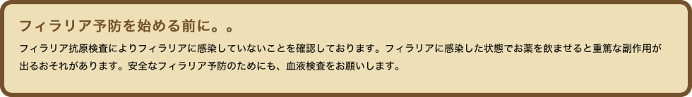 フィラリア抗原検査によりフィラリアに感染していないことを確認しております。フィラリアに感染した状態でお薬を飲ませると重篤な副作用が出るおそれがあります。安全なフィラリア予防のためにも、血液検査をお願いします。