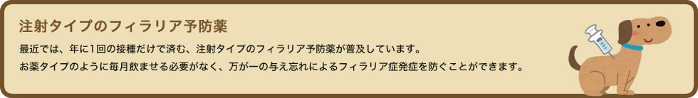 最近では、年に1回の接種だけで済む、注射タイプのフィラリア予防薬が普及しています。お薬タイプのように毎月飲ませる必要がなく、万が一の与え忘れによるフィラリア症発症を防ぐことができます。